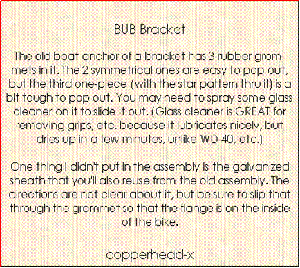 Text Box: BUB BracketThe old boat anchor of a bracket has 3 rubber grommets in it. The 2 symmetrical ones are easy to pop out, but the third one-piece (with the star pattern thru it) is a bit tough to pop out. You may need to spray some glass cleaner on it to slide it out. (Glass cleaner is GREAT for removing grips, etc. because it lubricates nicely, but dries up in a few minutes, unlike WD-40, etc.) 
One thing I didn't put in the assembly is the galvanized sheath that you'll also reuse from the old assembly. The directions are not clear about it, but be sure to slip that through the grommet so that the flange is on the inside of the bike. copperhead-x 