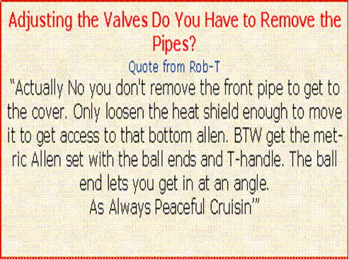 Text Box: Adjusting the Valves Do You Have to Remove the Pipes?Quote from Rob-TActually No you don't remove the front pipe to get to the cover. Only loosen the heat shield enough to move it to get access to that bottom allen. BTW get the metric Allen set with the ball ends and T-handle. The ball end lets you get in at an angle. 
As Always Peaceful Cruisin
