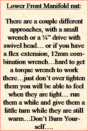 Text Box: Lower Front Manifold nut:There are a couple different approaches, with a small wrench or a  drive with swivel head or if you have a flex extension, 12mm combination wrenchhard to get a torque wrench to work therejust dont over tighten them you will be able to feel when they are tight run them a while and give them a little turn while they are still warmDont Burn Yourself. 