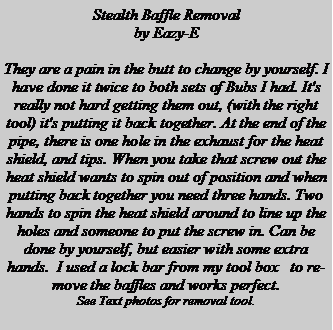 Text Box: Stealth Baffle Removalby Eazy-E They are a pain in the butt to change by yourself. I have done it twice to both sets of Bubs I had. It's really not hard getting them out, (with the right tool) it's putting it back together. At the end of the pipe, there is one hole in the exhaust for the heat shield, and tips. When you take that screw out the heat shield wants to spin out of position and when putting back together you need three hands. Two hands to spin the heat shield around to line up the holes and someone to put the screw in. Can be done by yourself, but easier with some extra hands.  I used a lock bar from my tool box   to remove the baffles and works perfect. See Text photos for removal tool.